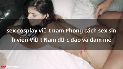 sex cosplay việt nam Phong cách sex sinh viên Việt Nam độc đáo và đam mê
