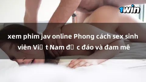 xem phim jav online Phong cách sex sinh viên Việt Nam độc đáo và đam mê